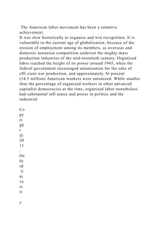 The American labor movement has been a tentative
achievement.
It was slow historically to organize and win recognition. It is
vulnerable in the current age of globalization, because of the
erosion of employment among its members, as overseas and
domestic nonunion competition undercut the mighty mass
production industries of the mid-twentieth century. Organized
labor reached the height of its power around 1945, when the
federal government encouraged unionization for the sake of
effi cient war production, and approximately 36 percent
(14.5 million) American workers were unionized. While smaller
than the percentage of organized workers in other advanced
capitalist democracies at the time, organized labor nonetheless
had substantial infl uence and power in politics and the
industrial
Co
py
ri
gh
t
@
20
11
.
Ox
fo
rd
U
ni
ve
rs
it
y
 