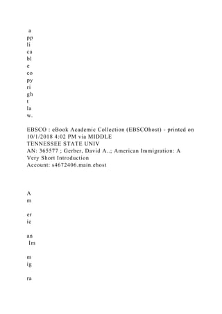 a
pp
li
ca
bl
e
co
py
ri
gh
t
la
w.
EBSCO : eBook Academic Collection (EBSCOhost) - printed on
10/1/2018 4:02 PM via MIDDLE
TENNESSEE STATE UNIV
AN: 365577 ; Gerber, David A..; American Immigration: A
Very Short Introduction
Account: s4672406.main.ehost
A
m
er
ic
an
Im
m
ig
ra
 