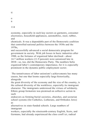 ti
o
n
114
economy, especially in such key sectors as garments, consumer
electronics, household appliances, automobiles, steel, rubber,
and
chemicals. It was a dependable part of the Democratic coalition
that controlled national politics between the 1930s and the
1970s,
and successfully advanced a social democratic program for
government in society. With job losses in basic industries after
1980, as the fortunes of organized labor declined—about
14.7 million workers (11.9 percent) were unionized late in
2010—so, too, did the Democratic Party. The numbers belie
organized labor’s contemporary importance, for it is especially
prominent in the dynamic public employment sector.
The tentativeness of labor unionism’s achievements has many
causes, but one that looms especially large historically,
alongside
the great diversity of the economy and the size of the country, is
the cultural diversity of the workforce, especially its immigrant
character. The immigrants understood the virtues of solidarity.
Ethnic group formation was premised on collective action in
such
endeavors as forming burial societies, churches, and sectarian
school systems (for Catholics, Lutherans, and Orthodox Jews)
as
alternatives to state-funded schools. Large numbers of
immigrant
workers, especially the nineteenth-century English, Scots, and
Germans, had already experienced the class confl ict, radical
 