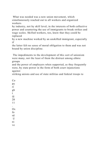 What was needed was a new union movement, which
simultaneously reached out to all workers and organized
workers
by industry, not by skill level, in the interests of both collective
power and countering the use of immigrants to break strikes and
wage scales. Skilled workers, too, knew that they could be
replaced
by a new machine worked by an unskilled immigrant, especially
if
the latter felt no sense of moral obligation to them and was not
bound by union discipline.
The impediments to the development of this sort of unionism
were many, not the least of them the distrust among ethnic
groups
and the power of employers when supported, as they frequently
were, by state power in the form of both court injunctions
against
striking unions and use of state militias and federal troops to
Co
py
ri
gh
t
@
20
11
.
Ox
fo
rd
U
ni
ve
 