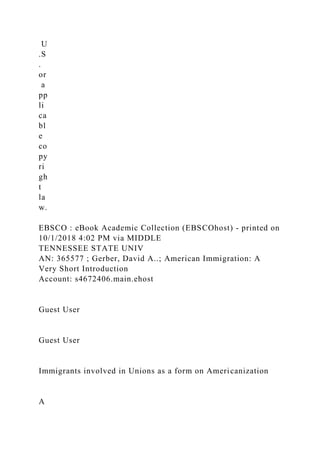 U
.S
.
or
a
pp
li
ca
bl
e
co
py
ri
gh
t
la
w.
EBSCO : eBook Academic Collection (EBSCOhost) - printed on
10/1/2018 4:02 PM via MIDDLE
TENNESSEE STATE UNIV
AN: 365577 ; Gerber, David A..; American Immigration: A
Very Short Introduction
Account: s4672406.main.ehost
Guest User
Guest User
Immigrants involved in Unions as a form on Americanization
A
 