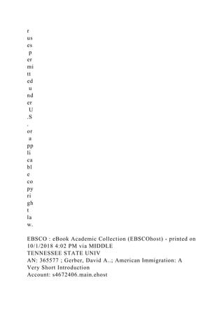 r
us
es
p
er
mi
tt
ed
u
nd
er
U
.S
.
or
a
pp
li
ca
bl
e
co
py
ri
gh
t
la
w.
EBSCO : eBook Academic Collection (EBSCOhost) - printed on
10/1/2018 4:02 PM via MIDDLE
TENNESSEE STATE UNIV
AN: 365577 ; Gerber, David A..; American Immigration: A
Very Short Introduction
Account: s4672406.main.ehost
 