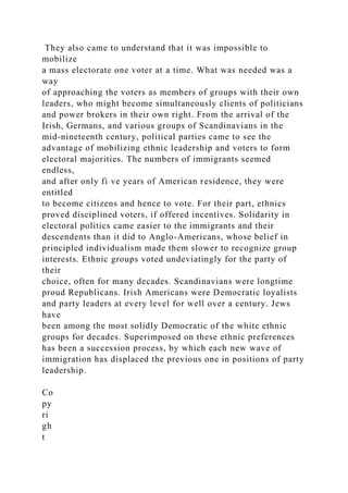 They also came to understand that it was impossible to
mobilize
a mass electorate one voter at a time. What was needed was a
way
of approaching the voters as members of groups with their own
leaders, who might become simultaneously clients of politicians
and power brokers in their own right. From the arrival of the
Irish, Germans, and various groups of Scandinavians in the
mid-nineteenth century, political parties came to see the
advantage of mobilizing ethnic leadership and voters to form
electoral majorities. The numbers of immigrants seemed
endless,
and after only fi ve years of American residence, they were
entitled
to become citizens and hence to vote. For their part, ethnics
proved disciplined voters, if offered incentives. Solidarity in
electoral politics came easier to the immigrants and their
descendents than it did to Anglo-Americans, whose belief in
principled individualism made them slower to recognize group
interests. Ethnic groups voted undeviatingly for the party of
their
choice, often for many decades. Scandinavians were longtime
proud Republicans. Irish Americans were Democratic loyalists
and party leaders at every level for well over a century. Jews
have
been among the most solidly Democratic of the white ethnic
groups for decades. Superimposed on these ethnic preferences
has been a succession process, by which each new wave of
immigration has displaced the previous one in positions of party
leadership.
Co
py
ri
gh
t
 