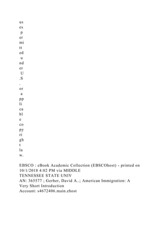 us
es
p
er
mi
tt
ed
u
nd
er
U
.S
.
or
a
pp
li
ca
bl
e
co
py
ri
gh
t
la
w.
EBSCO : eBook Academic Collection (EBSCOhost) - printed on
10/1/2018 4:02 PM via MIDDLE
TENNESSEE STATE UNIV
AN: 365577 ; Gerber, David A..; American Immigration: A
Very Short Introduction
Account: s4672406.main.ehost
 