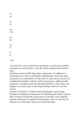 A
m
er
ic
an
Im
m
ig
ra
ti
o
n
118
In return for votes, politicians promised a variety of symbolic
recognitions and benefi ts, and the ethnic groups discovered a
new,
fortuitous path to fulfi lling their aspirations. In addition to
nominations to offi ce and public employment, there has been
assistance to communities in the form of such social services as
neighborhood public schools, police protection, public health
programs, and parks and recreational facilities. Also, there was
support on issues such as the long-abiding confl ict over the
social
control of alcohol, in which many immigrants, possessing
European standards of tolerance for drinking and ethnic cultures
that revolved around the social uses of alcohol, were aligned
against American Evangelical Protestants, who saw the use of
alcohol as sinful and a source of social disorder.
 