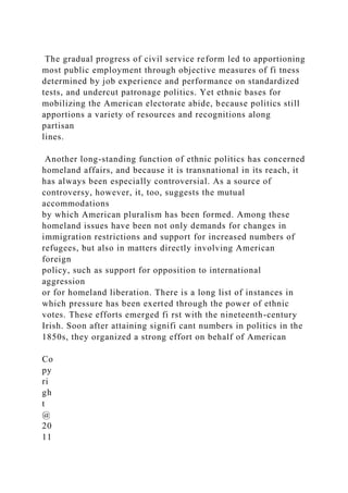 The gradual progress of civil service reform led to apportioning
most public employment through objective measures of fi tness
determined by job experience and performance on standardized
tests, and undercut patronage politics. Yet ethnic bases for
mobilizing the American electorate abide, because politics still
apportions a variety of resources and recognitions along
partisan
lines.
Another long-standing function of ethnic politics has concerned
homeland affairs, and because it is transnational in its reach, it
has always been especially controversial. As a source of
controversy, however, it, too, suggests the mutual
accommodations
by which American pluralism has been formed. Among these
homeland issues have been not only demands for changes in
immigration restrictions and support for increased numbers of
refugees, but also in matters directly involving American
foreign
policy, such as support for opposition to international
aggression
or for homeland liberation. There is a long list of instances in
which pressure has been exerted through the power of ethnic
votes. These efforts emerged fi rst with the nineteenth-century
Irish. Soon after attaining signifi cant numbers in politics in the
1850s, they organized a strong effort on behalf of American
Co
py
ri
gh
t
@
20
11
 