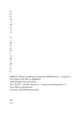 er
mi
tt
ed
u
nd
er
U
.S
.
or
a
pp
li
ca
bl
e
co
py
ri
gh
t
la
w.
EBSCO : eBook Academic Collection (EBSCOhost) - printed on
10/1/2018 4:02 PM via MIDDLE
TENNESSEE STATE UNIV
AN: 365577 ; Gerber, David A..; American Immigration: A
Very Short Introduction
Account: s4672406.main.ehost
Th
e w
 
