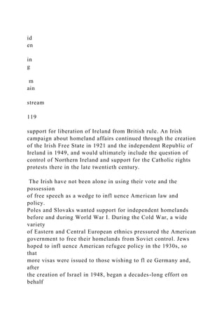 id
en
in
g
m
ain
stream
119
support for liberation of Ireland from British rule. An Irish
campaign about homeland affairs continued through the creation
of the Irish Free State in 1921 and the independent Republic of
Ireland in 1949, and would ultimately include the question of
control of Northern Ireland and support for the Catholic rights
protests there in the late twentieth century.
The Irish have not been alone in using their vote and the
possession
of free speech as a wedge to infl uence American law and
policy.
Poles and Slovaks wanted support for independent homelands
before and during World War I. During the Cold War, a wide
variety
of Eastern and Central European ethnics pressured the American
government to free their homelands from Soviet control. Jews
hoped to infl uence American refugee policy in the 1930s, so
that
more visas were issued to those wishing to fl ee Germany and,
after
the creation of Israel in 1948, began a decades-long effort on
behalf
 