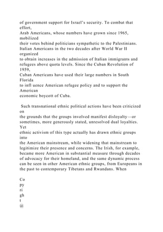 of government support for Israel’s security. To combat that
effort,
Arab Americans, whose numbers have grown since 1965,
mobilized
their votes behind politicians sympathetic to the Palestinians.
Italian Americans in the two decades after World War II
organized
to obtain increases in the admission of Italian immigrants and
refugees above quota levels. Since the Cuban Revolution of
1959,
Cuban Americans have used their large numbers in South
Florida
to infl uence American refugee policy and to support the
American
economic boycott of Cuba.
Such transnational ethnic political actions have been criticized
on
the grounds that the groups involved manifest disloyalty—or
sometimes, more generously stated, unresolved dual loyalties.
Yet
ethnic activism of this type actually has drawn ethnic groups
into
the American mainstream, while widening that mainstream to
legitimize their presence and concerns. The Irish, for example,
became more American in substantial measure through decades
of advocacy for their homeland, and the same dynamic process
can be seen in other American ethnic groups, from Europeans in
the past to contemporary Tibetans and Rwandans. When
Co
py
ri
gh
t
@
 