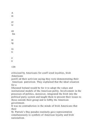 A
m
er
ic
an
Im
m
ig
ra
ti
o
n
120
criticized by Americans for confl icted loyalties, Irish
Americans
justifi ed their activism saying they were demonstrating their
American patriotism. They explained that the ideal situation
for a
liberated Ireland would be for it to adopt the values and
institutional models of the American polity. Involvement in the
processes of politics, moreover, integrated the Irish into the
political party system and taught them to present their issues to
those outside their group and to lobby the American
government.
It was no contradiction in the minds of Irish Americans that
their
St. Patrick’s Day parades routinely gave representation
simultaneously to symbols of American loyalty and Irish
nationalism.
 