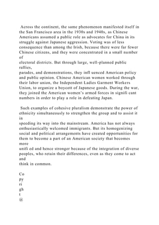 Across the continent, the same phenomenon manifested itself in
the San Francisco area in the 1930s and 1940s, as Chinese
Americans assumed a public role as advocates for China in its
struggle against Japanese aggression. Voting was of less
consequence than among the Irish, because there were far fewer
Chinese citizens, and they were concentrated in a small number
of
electoral districts. But through large, well-planned public
rallies,
parades, and demonstrations, they infl uenced American policy
and public opinion. Chinese American women worked through
their labor union, the Independent Ladies Garment Workers
Union, to organize a boycott of Japanese goods. During the war,
they joined the American women’s armed forces in signifi cant
numbers in order to play a role in defeating Japan.
Such examples of cohesive pluralism demonstrate the power of
ethnicity simultaneously to strengthen the group and to assist it
in
speeding its way into the mainstream. America has not always
enthusiastically welcomed immigrants. But its homogenizing
social and political arrangements have created opportunities for
them to become a part of an American society that becomes
more
unifi ed and hence stronger because of the integration of diverse
peoples, who retain their differences, even as they come to act
and
think in common.
Co
py
ri
gh
t
@
 