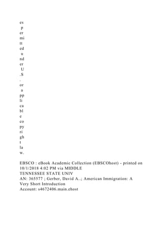 es
p
er
mi
tt
ed
u
nd
er
U
.S
.
or
a
pp
li
ca
bl
e
co
py
ri
gh
t
la
w.
EBSCO : eBook Academic Collection (EBSCOhost) - printed on
10/1/2018 4:02 PM via MIDDLE
TENNESSEE STATE UNIV
AN: 365577 ; Gerber, David A..; American Immigration: A
Very Short Introduction
Account: s4672406.main.ehost
 