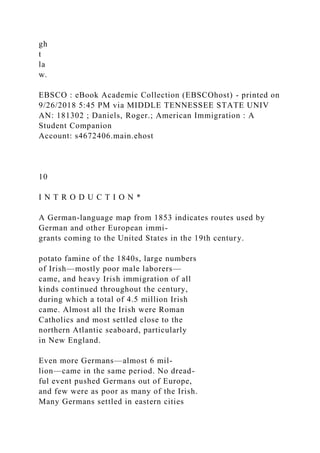 gh
t
la
w.
EBSCO : eBook Academic Collection (EBSCOhost) - printed on
9/26/2018 5:45 PM via MIDDLE TENNESSEE STATE UNIV
AN: 181302 ; Daniels, Roger.; American Immigration : A
Student Companion
Account: s4672406.main.ehost
10
I N T R O D U C T I O N *
A German-language map from 1853 indicates routes used by
German and other European immi-
grants coming to the United States in the 19th century.
potato famine of the 1840s, large numbers
of Irish—mostly poor male laborers—
came, and heavy Irish immigration of all
kinds continued throughout the century,
during which a total of 4.5 million Irish
came. Almost all the Irish were Roman
Catholics and most settled close to the
northern Atlantic seaboard, particularly
in New England.
Even more Germans—almost 6 mil-
lion—came in the same period. No dread-
ful event pushed Germans out of Europe,
and few were as poor as many of the Irish.
Many Germans settled in eastern cities
 