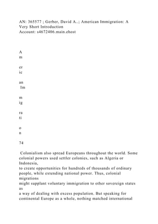 AN: 365577 ; Gerber, David A..; American Immigration: A
Very Short Introduction
Account: s4672406.main.ehost
A
m
er
ic
an
Im
m
ig
ra
ti
o
n
74
Colonialism also spread Europeans throughout the world. Some
colonial powers used settler colonies, such as Algeria or
Indonesia,
to create opportunities for hundreds of thousands of ordinary
people, while extending national power. Thus, colonial
migrations
might supplant voluntary immigration to other sovereign states
as
a way of dealing with excess population. But speaking for
continental Europe as a whole, nothing matched international
 