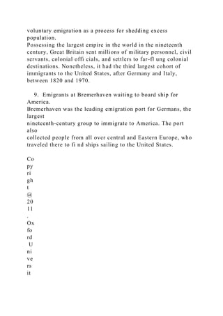 voluntary emigration as a process for shedding excess
population.
Possessing the largest empire in the world in the nineteenth
century, Great Britain sent millions of military personnel, civil
servants, colonial offi cials, and settlers to far-fl ung colonial
destinations. Nonetheless, it had the third largest cohort of
immigrants to the United States, after Germany and Italy,
between 1820 and 1970.
9. Emigrants at Bremerhaven waiting to board ship for
America.
Bremerhaven was the leading emigration port for Germans, the
largest
nineteenth-century group to immigrate to America. The port
also
collected people from all over central and Eastern Europe, who
traveled there to fi nd ships sailing to the United States.
Co
py
ri
gh
t
@
20
11
.
Ox
fo
rd
U
ni
ve
rs
it
 