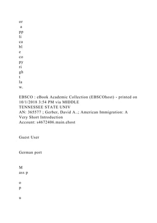 or
a
pp
li
ca
bl
e
co
py
ri
gh
t
la
w.
EBSCO : eBook Academic Collection (EBSCOhost) - printed on
10/1/2018 3:54 PM via MIDDLE
TENNESSEE STATE UNIV
AN: 365577 ; Gerber, David A..; American Immigration: A
Very Short Introduction
Account: s4672406.main.ehost
Guest User
German port
M
ass p
o
p
u
 