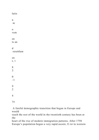 latio
n
m
o
vem
en
ts an
d
resettlem
en
t, 1
8
2
0
–1
9
2
4
75
A fateful demographic transition that began in Europe and
would
reach the rest of the world in the twentieth century has been at
the
heart of the rise of modern immigration patterns. After 1750
Europe’s population began a very rapid ascent, fi rst in western
 