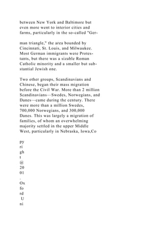between New York and Baltimore but
even more went to interior cities and
farms, particularly in the so-called "Ger-
man triangle," the area bounded by
Cincinnati, St. Louis, and Milwaukee.
Most German immigrants were Protes-
tants, but there was a sizable Roman
Catholic minority and a smaller but sub-
stantial Jewish one.
Two other groups, Scandinavians and
Chinese, began their mass migration
before the Civil War. More than 2 million
Scandinavians—Swedes, Norwegians, and
Danes—came during the century. There
were more than a million Swedes,
700,000 Norwegians, and 300,000
Danes. This was largely a migration of
families, of whom an overwhelming
majority settled in the upper Middle
West, particularly in Nebraska, Iowa,Co
py
ri
gh
t
@
20
01
.
Ox
fo
rd
U
ni
 