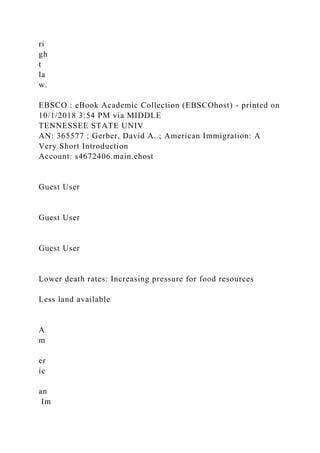 ri
gh
t
la
w.
EBSCO : eBook Academic Collection (EBSCOhost) - printed on
10/1/2018 3:54 PM via MIDDLE
TENNESSEE STATE UNIV
AN: 365577 ; Gerber, David A..; American Immigration: A
Very Short Introduction
Account: s4672406.main.ehost
Guest User
Guest User
Guest User
Lower death rates: Increasing pressure for food resources
Less land available
A
m
er
ic
an
Im
 