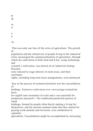 m
ig
ra
ti
o
n
76
That was only one face of the crisis of agriculture. The growth
of
population and the related rise of people living in the industrial
cities encouraged the commercialization of agriculture, through
which the cultivation of both food and fi ber, using technology
and
scientifi c cultivation, was placed on an industrial footing.
Peasants
were reduced to wage laborers in rural areas, and their
customary
rights, including long-term lease arrangements, were destroyed.
Key to the process of commercialization was the consolidation
of
holdings. Extensive cultivation over vast acreage created the
basis
for signifi cant economies of scale and a vast potential for
production and profi t. The traditional patchwork pattern of
small
holdings, farmed by people often barely making a living for
themselves, and the ancient common lands that they shared for
grazing work-animals and livestock, were antithetical to
capitalist
agriculture. Consolidation might be accomplished by increasing
 