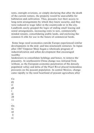 rents, outright evictions, or simply declaring that after the death
of the current renters, the property would be unavailable for
habitation and cultivation. Thus, peasants lost their access to
long-term arrangements by which they knew security, and they
were reduced to wage labor in the countryside or in the city.
Landlords easily grasped the logic of ending small leasing and
rental arrangements, increasing rents to new, commercially
minded tenants, consolidating arable lands, and enclosing the
common fi elds for use in the future of commercial herds.
Some large rural economies outside Europe experienced similar
developments in the mid- and late-nineteenth centuries. In Japan
after 1867 Emperor Meiji began a wholesale program of
industrialization and urban development that encouraged
wealthy
landowners to consolidate holdings and hence, to remove the
peasantry. In southeastern China change was initiated from
without, as the European economic penetration of the densely
populated valley and delta of the Pearl River placed tremendous
pressures on the peasant population. In central Mexico, change
came rapidly to the rural heartland of peasant agriculture after
Co
py
ri
gh
t
@
20
11
.
Ox
fo
rd
U
ni
 