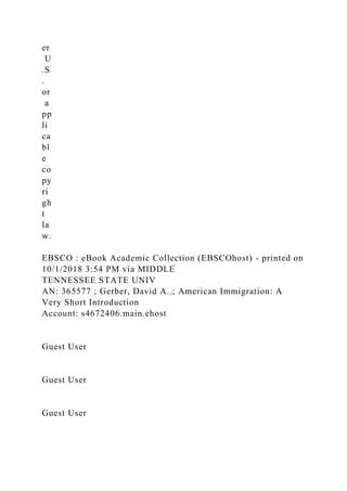 er
U
.S
.
or
a
pp
li
ca
bl
e
co
py
ri
gh
t
la
w.
EBSCO : eBook Academic Collection (EBSCOhost) - printed on
10/1/2018 3:54 PM via MIDDLE
TENNESSEE STATE UNIV
AN: 365577 ; Gerber, David A..; American Immigration: A
Very Short Introduction
Account: s4672406.main.ehost
Guest User
Guest User
Guest User
 