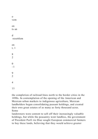 o
vem
en
ts an
d
resettlem
en
t, 1
8
2
0
–1
9
2
4
77
the completion of railroad lines north to the border cities in the
1890s. In contemplation of the opening of the American and
Mexican urban markets to indigenous agriculture, Mexican
landholders began consolidating peasant holdings, and created
their own great estates of as many as forty thousand acres.
Some
landowners were content to sell off their increasingly valuable
holdings, but while the peasantry went landless, the government
of President Porfi rio Diaz sought European commercial farmers
to buy these lands, believing that they would achieve greater
 