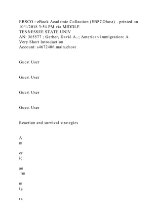 EBSCO : eBook Academic Collection (EBSCOhost) - printed on
10/1/2018 3:54 PM via MIDDLE
TENNESSEE STATE UNIV
AN: 365577 ; Gerber, David A..; American Immigration: A
Very Short Introduction
Account: s4672406.main.ehost
Guest User
Guest User
Guest User
Guest User
Reaction and survival strategies
A
m
er
ic
an
Im
m
ig
ra
 