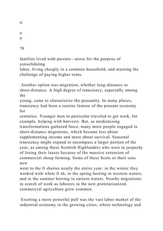 ti
o
n
78
families lived with parents—arose for the purpose of
consolidating
labor, living cheaply in a common household, and meeting the
challenge of paying higher rents.
Another option was migration, whether long-distance or
short-distance. A high degree of transiency, especially among
the
young, came to characterize the peasantry. In many places,
transiency had been a routine feature of the peasant economy
for
centuries. Younger men in particular traveled to get work, for
example, helping with harvests. But, as modernizing
transformations gathered force, many more people engaged in
short-distance migrations, which became less about
supplementing income and more about survival. Seasonal
transiency might expand to encompass a larger portion of the
year, as among those Scottish Highlanders who were in jeopardy
of losing their leases because of the massive extension of
commercial sheep farming. Some of these Scots or their sons
now
went to the fi sheries nearly the entire year: in the winter they
worked with white fi sh, in the spring herring in western waters,
and in the summer herring in eastern waters. Nearby migrations
in search of work as laborers in the new proletarianized,
commercial agriculture grew common.
Exerting a more powerful pull was the vast labor market of the
industrial economy in the growing cities, where technology and
 