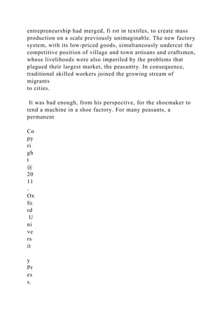 entrepreneurship had merged, fi rst in textiles, to create mass
production on a scale previously unimaginable. The new factory
system, with its low-priced goods, simultaneously undercut the
competitive position of village and town artisans and craftsmen,
whose livelihoods were also imperiled by the problems that
plagued their largest market, the peasantry. In consequence,
traditional skilled workers joined the growing stream of
migrants
to cities.
It was bad enough, from his perspective, for the shoemaker to
tend a machine in a shoe factory. For many peasants, a
permanent
Co
py
ri
gh
t
@
20
11
.
Ox
fo
rd
U
ni
ve
rs
it
y
Pr
es
s.
 