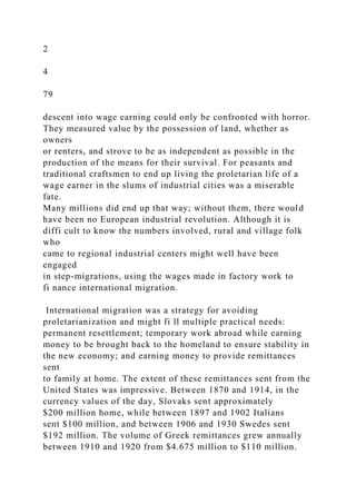 2
4
79
descent into wage earning could only be confronted with horror.
They measured value by the possession of land, whether as
owners
or renters, and strove to be as independent as possible in the
production of the means for their survival. For peasants and
traditional craftsmen to end up living the proletarian life of a
wage earner in the slums of industrial cities was a miserable
fate.
Many millions did end up that way; without them, there would
have been no European industrial revolution. Although it is
diffi cult to know the numbers involved, rural and village folk
who
came to regional industrial centers might well have been
engaged
in step-migrations, using the wages made in factory work to
fi nance international migration.
International migration was a strategy for avoiding
proletarianization and might fi ll multiple practical needs:
permanent resettlement; temporary work abroad while earning
money to be brought back to the homeland to ensure stability in
the new economy; and earning money to provide remittances
sent
to family at home. The extent of these remittances sent from the
United States was impressive. Between 1870 and 1914, in the
currency values of the day, Slovaks sent approximately
$200 million home, while between 1897 and 1902 Italians
sent $100 million, and between 1906 and 1930 Swedes sent
$192 million. The volume of Greek remittances grew annually
between 1910 and 1920 from $4.675 million to $110 million.
 