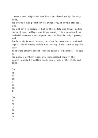 International migration was best considered not by the very
poor,
for whom it was prohibitively expensive, or by the affl uent,
who
did not have to emigrate, but by the middle and lower-middle
ranks of rural, village, and town society. They possessed the
material resources to emigrate, such as fare for ships’ passage
and
funds to aid in resettlement, but also the nonmaterial cultural
capital, chief among which was literacy. This is not to say the
very
poor were always absent from the ranks of emigrants. Though
not
the poorest of their singularly immiserated society, the
approximately 1.7 million Irish immigrants of the 1840s and
1850s
Co
py
ri
gh
t
@
20
11
.
Ox
fo
rd
U
ni
ve
rs
it
 