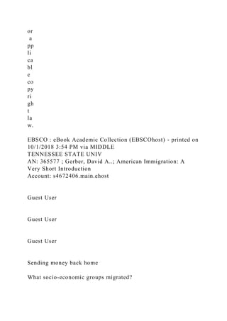 or
a
pp
li
ca
bl
e
co
py
ri
gh
t
la
w.
EBSCO : eBook Academic Collection (EBSCOhost) - printed on
10/1/2018 3:54 PM via MIDDLE
TENNESSEE STATE UNIV
AN: 365577 ; Gerber, David A..; American Immigration: A
Very Short Introduction
Account: s4672406.main.ehost
Guest User
Guest User
Guest User
Sending money back home
What socio-economic groups migrated?
 