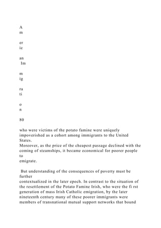 A
m
er
ic
an
Im
m
ig
ra
ti
o
n
80
who were victims of the potato famine were uniquely
impoverished as a cohort among immigrants to the United
States.
Moreover, as the price of the cheapest passage declined with the
coming of steamships, it became economical for poorer people
to
emigrate.
But understanding of the consequences of poverty must be
further
contextualized in the later epoch. In contrast to the situation of
the resettlement of the Potato Famine Irish, who were the fi rst
generation of mass Irish Catholic emigration, by the later
nineteenth century many of these poorer immigrants were
members of transnational mutual support networks that bound
 