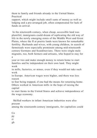 them to family and friends already in the United States.
Practical
support, which might include small sums of money as well as
lodging and a pre-arranged job, often compensated for lack of
funds on arrival.
In the nineteenth century, when cheap, accessible land was
plentiful, immigrants could dream of replicating the old way of
life in the newly emerging states of the Middle West and Great
Plains, where the fl at prairie lands were known for remarkable
fertility. Husbands and wives, with young children, in search of
farmsteads were especially prominent among mid-nineteenth
century Germans and Scandinavians. There were single male
migrants, too, both farmers and artisans, who hoped to stay for
a
year or two and make enough money to return home to start
families and be independent on their own land. They might
work
in mills, factories, or mines, even if they would not take such
work
in Europe. American wages were higher, and there was less
reason
to fear being trapped, if one had the means for returning home.
Others worked in American mills in the hope of raising the
capital
to start farms in the United States and achieve independence of
the wage economy.
Skilled workers in infant American industries were also
present
among the nineteenth-century immigrants, for capitalists could
Co
py
ri
gh
 
