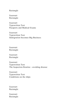 Rectangle
lisaswart
Rectangle
lisaswart
Typewritten Text
Passports and Medical Exams
lisaswart
Typewritten Text
Immigration becomes Big Business
lisaswart
Rectangle
lisaswart
Rectangle
lisaswart
Typewritten Text
The Inspection Routine - avoiding disease
lisaswart
Typewritten Text
Conditions on the ships
lisaswart
Rectangle
lisaswart
Rectangle
 