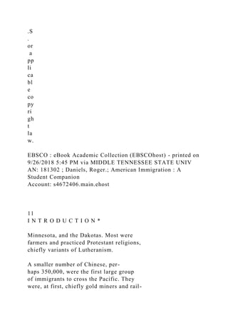 .S
.
or
a
pp
li
ca
bl
e
co
py
ri
gh
t
la
w.
EBSCO : eBook Academic Collection (EBSCOhost) - printed on
9/26/2018 5:45 PM via MIDDLE TENNESSEE STATE UNIV
AN: 181302 ; Daniels, Roger.; American Immigration : A
Student Companion
Account: s4672406.main.ehost
11
I N T R O D U C T I O N *
Minnesota, and the Dakotas. Most were
farmers and practiced Protestant religions,
chiefly variants of Lutheranism.
A smaller number of Chinese, per-
haps 350,000, were the first large group
of immigrants to cross the Pacific. They
were, at first, chiefly gold miners and rail-
 