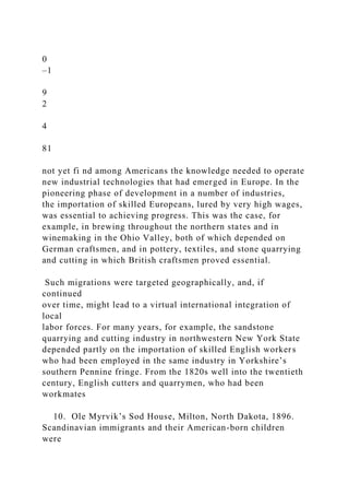 0
–1
9
2
4
81
not yet fi nd among Americans the knowledge needed to operate
new industrial technologies that had emerged in Europe. In the
pioneering phase of development in a number of industries,
the importation of skilled Europeans, lured by very high wages,
was essential to achieving progress. This was the case, for
example, in brewing throughout the northern states and in
winemaking in the Ohio Valley, both of which depended on
German craftsmen, and in pottery, textiles, and stone quarrying
and cutting in which British craftsmen proved essential.
Such migrations were targeted geographically, and, if
continued
over time, might lead to a virtual international integration of
local
labor forces. For many years, for example, the sandstone
quarrying and cutting industry in northwestern New York State
depended partly on the importation of skilled English workers
who had been employed in the same industry in Yorkshire’s
southern Pennine fringe. From the 1820s well into the twentieth
century, English cutters and quarrymen, who had been
workmates
10. Ole Myrvik’s Sod House, Milton, North Dakota, 1896.
Scandinavian immigrants and their American-born children
were
 