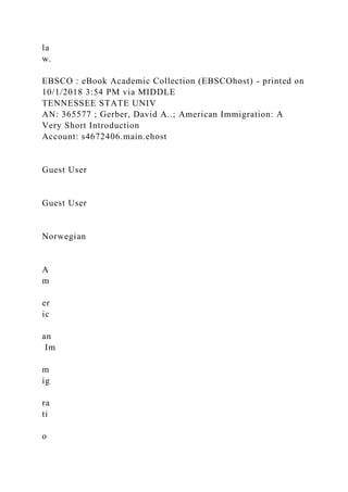 la
w.
EBSCO : eBook Academic Collection (EBSCOhost) - printed on
10/1/2018 3:54 PM via MIDDLE
TENNESSEE STATE UNIV
AN: 365577 ; Gerber, David A..; American Immigration: A
Very Short Introduction
Account: s4672406.main.ehost
Guest User
Guest User
Norwegian
A
m
er
ic
an
Im
m
ig
ra
ti
o
 