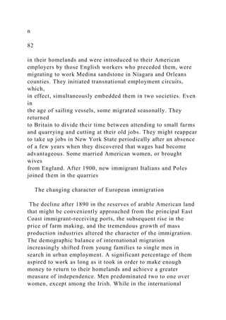 n
82
in their homelands and were introduced to their American
employers by those English workers who preceded them, were
migrating to work Medina sandstone in Niagara and Orleans
counties. They initiated transnational employment circuits,
which,
in effect, simultaneously embedded them in two societies. Even
in
the age of sailing vessels, some migrated seasonally. They
returned
to Britain to divide their time between attending to small farms
and quarrying and cutting at their old jobs. They might reappear
to take up jobs in New York State periodically after an absence
of a few years when they discovered that wages had become
advantageous. Some married American women, or brought
wives
from England. After 1900, new immigrant Italians and Poles
joined them in the quarries
The changing character of European immigration
The decline after 1890 in the reserves of arable American land
that might be conveniently approached from the principal East
Coast immigrant-receiving ports, the subsequent rise in the
price of farm making, and the tremendous growth of mass
production industries altered the character of the immigration.
The demographic balance of international migration
increasingly shifted from young families to single men in
search in urban employment. A significant percentage of them
aspired to work as long as it took in order to make enough
money to return to their homelands and achieve a greater
measure of independence. Men predominated two to one over
women, except among the Irish. While in the international
 