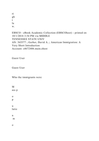 ri
gh
t
la
w.
EBSCO : eBook Academic Collection (EBSCOhost) - printed on
10/1/2018 3:54 PM via MIDDLE
TENNESSEE STATE UNIV
AN: 365577 ; Gerber, David A..; American Immigration: A
Very Short Introduction
Account: s4672406.main.ehost
Guest User
Guest User
Who the immigrants were
M
ass p
o
p
u
latio
n
m
o
 