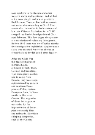 road workers in California and other
western states and territories, and all but
a few were single males who practiced
Buddhism or Taoism. For both economic
and cultural reasons they suffered from
severe discrimination in both custom and
law: the Chinese Exclusion Act of 1882
stopped the further immigration of Chi-
nese laborers. This law began the system-
atic restriction of voluntary immigrants.
Before 1882 there was no effective restric-
tive immigration legislation. Anyone not a
slave who reached American shores or
crossed a land border could enter legally.
After the Civil War
the pace of migration
increased, and,
although British, Irish,
German and Scandina-
vian immigrants contin-
ued to come from
Europe, they were soon
outnumbered by eastern
and southern Euro-
peans—Poles, eastern
European Jews, Italians,
southern Slavs and
Greeks. The migration
of these latter groups
was aided by the
improvement of Euro-
pean steamship lines
and railroads. European
shipping companies,
such as the Cunard
 