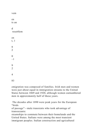 vem
en
ts an
d
resettlem
en
t, 1
8
2
0
–1
9
2
4
83
emigration was composed of families. Irish men and women
were just about equal in immigration streams to the United
States between 1869 and 1920, although women outnumbered
men in approximately half of those years.
The decades after 1890 were peak years for the European
“birds
of passage”—male transients who took advantage of
transoceanic
steamships to commute between their homelands and the
United States. Italians were among the most transient
immigrant peoples. Italian construction and agricultural
 