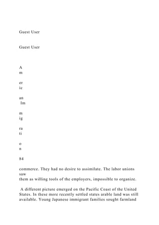 Guest User
Guest User
A
m
er
ic
an
Im
m
ig
ra
ti
o
n
84
commerce. They had no desire to assimilate. The labor unions
saw
them as willing tools of the employers, impossible to organize.
A different picture emerged on the Pacific Coast of the United
States. In these more recently settled states arable land was still
available. Young Japanese immigrant families sought farmland
 