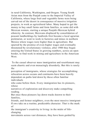 in rural California, Washington, and Oregon. Young South
Asian men from the Punjab came to the Imperial Valley of
California, where large fruit and vegetable farms were being
carved out of the desert in consequence of massive irrigation
projects, to work as agricultural labor. Many hoped to get the
money to buy small farms and form families, as some did with
Mexican women, starting a unique Punjabi-Mexican hybrid
ethnicity. In contrast, Mexicans displaced by consolidation of
peasant landholdings by landlords first became a local agrarian
proletariat, or went to work in factories and mines in northern
Mexico where wages were higher than in agriculture. But
spurred by the promise of even higher wages and eventually
threatened by revolutionary violence, after 1900 they began
entering the United States in growing numbers, across an open
border, to find work in mining and agriculture in the American
West.
To the casual observer mass immigration and resettlement may
seem chaotic and even menacingly disorderly. But this is rarely
the
perception of immigrants, whose strategies for accomplishing
relocation across oceans and continents have been heavily
dependent on paths laid down by those often familiar
individuals
who came before them. Every immigration has its pioneers,
whose
narratives of exploration and discovery make compelling
reading.
But once these pioneers lay down tracks known to their
families,
friends, and former neighbors, even the most massive immigrant
fl ows take on a routine, predictable character. That is the mark
of
the immigrant’s creativity in living: in the midst of life-
changing
movements across vast distances, they have been guided by
 