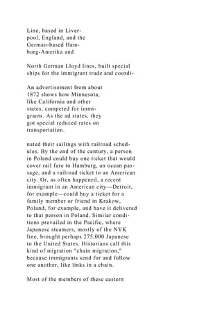 Line, based in Liver-
pool, England, and the
German-based Ham-
burg-Amerika and
North German Lloyd lines, built special
ships for the immigrant trade and coordi-
An advertisement from about
1872 shows how Minnesota,
like California and other
states, competed for immi-
grants. As the ad states, they
got special reduced rates on
transportation.
nated their sailings with railroad sched-
ules. By the end of the century, a person
in Poland could buy one ticket that would
cover rail fare to Hamburg, an ocean pas-
sage, and a railroad ticket to an American
city. Or, as often happened, a recent
immigrant in an American city—Detroit,
for example—could buy a ticket for a
family member or friend in Krakow,
Poland, for example, and have it delivered
to that person in Poland. Similar condi-
tions prevailed in the Pacific, where
Japanese steamers, mostly of the NYK
line, brought perhaps 275,000 Japanese
to the United States. Historians call this
kind of migration "chain migration,"
because immigrants send for and follow
one another, like links in a chain.
Most of the members of these eastern
 