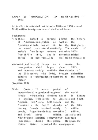 PAPER 2: IMMIGRATION TO THE USA (1880S -
1930)
All in all, it is estimated that between 1880 and 1930, around
28-30 million immigrants entered the United States.
Background:
“The 1880s marked a turning pointin the history
of American immigration, as well as the
American attitude toward it. In the first place,
the annual rate rose dramatically. The number of
arrivals from Europe went up more than 100%
from 1879 to 1881, and it more than tripled
during the next year…The shift from northeast to
southwest [and Eastern] Europe as a source for
immigration, which began about 1883,
and increased rapidly until the first decades of
the 20th century (the 1900s), brought unfamiliar
cultures in unprecedented numbers to the United
States”
(Wepman,160)
Global Context: “It was a period of
unprecedented migration throughout the world.
People were moving from one nation in Europe
to another, from Europe to Australia and South
America, from Asia to both Europe and the
Americas. In the first 2 decades of the 20th
century, Canada received nearly 3 million
people, Argentina admitted more than 2 million,
and Brazil about 1 million. Australia and
New Zealand admitted some900,000 European
immigrants during this period. However, the
United States remained the most popular
 