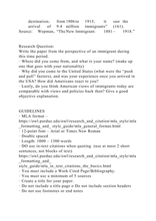 destination; from 1906 to 1915, it saw the
arrival of 9.4 million immigrants” (161).
Source: Wepman, “The New Immigrant: 1881 – 1918.”
Research Question:
Write the paper from the perspective of an immigrant during
this time period.
· Where did you come from, and what is your name? (make up
one that goes with your nationality)
· Why did you come to the United States (what were the “push
and pull” factors), and was your experience once you arrived in
the USA? How did Americans react to you?
· Lastly, do you think American views of immigrants today are
comparable with views and policies back then? Give a good
objective explanation.
GUIDELINES
· MLA format –
https://owl.purdue.edu/owl/research_and_citation/mla_style/mla
_formatting_and_ style_guide/mla_general_format.html
· 12-point font – Arial or Times New Roman
· Double spaced
· Length: 1000 – 1300 words
· DO use in-text citations when quoting (use at most 2 short
sentences, not blocks of text)
https://owl.purdue.edu/owl/research_and_citation/mla_style/mla
_formatting_and_
style_guide/mla_in_text_citations_the_basics.html
· You must include a Work Cited Page/Bibliography.
· You must use a minimum of 5 sources
· Create a title for your paper.
· Do not include a title page o Do not include section headers
· Do not use footnotes or end notes
 