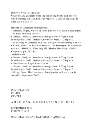 BOOKS AND ARTICLES:
Chapters and excerpts from the following books and articles
will be posted on D2L/Content/Paper 2. Click on the titles to
open up the articles.
History of American Immigration
· Daniels, Roger, American Immigration: A Student Companion.
The Push and Pull Factors
• Gerber, David A. American Immigration: A Very Short
Introduction. 2011. Oxford University Press. – Chapter 3
The Journey to America and the Immigration Processing Centers
• Kraut, Alan. The Huddled Masses: The Immigrant in American
society, 18801921. Wheeling, Ill.: Harlan Davidson, c2001 –
Chapter 2, pp. 52 – 85.
Assimilation
• Gerber, David A. American Immigration: A Very Short
Introduction. 2011. Oxford University Press. – Chapter 6
• Nativism and Legal Restrictions
· Gerber, David A. American Immigration: A Very Short
Introduction. 2011. Oxford University Press. – Chapter 2
· Shrag, Peter. The Unwanted: Immigration and Nativism in
America. September 2010.
IMMIGRATION
POLICY
CENTER
A M E R I C A N I M M I G R A T I O N C O U N C I L
SEPTEMBER 2010
PERSPECTIVES
IMMIGRATION AND NATIVISM IN AMERICA
 