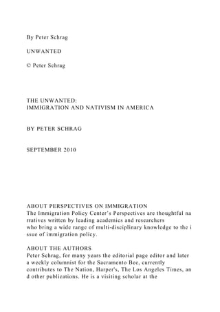 By Peter Schrag
UNWANTED
© Peter Schrag
THE UNWANTED:
IMMIGRATION AND NATIVISM IN AMERICA
BY PETER SCHRAG
SEPTEMBER 2010
ABOUT PERSPECTIVES ON IMMIGRATION
The Immigration Policy Center’s Perspectives are thoughtful na
rratives written by leading academics and researchers
who bring a wide range of multi‐disciplinary knowledge to the i
ssue of immigration policy.
ABOUT THE AUTHORS
Peter Schrag, for many years the editorial page editor and later
a weekly columnist for the Sacramento Bee, currently
contributes to The Nation, Harper's, The Los Angeles Times, an
d other publications. He is a visiting scholar at the
 